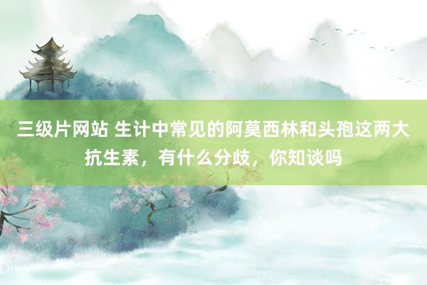 三级片网站 生计中常见的阿莫西林和头孢这两大抗生素，有什么分歧，你知谈吗