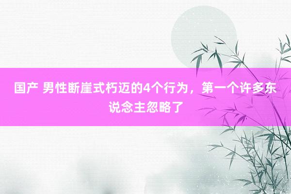 国产 男性断崖式朽迈的4个行为，第一个许多东说念主忽略了