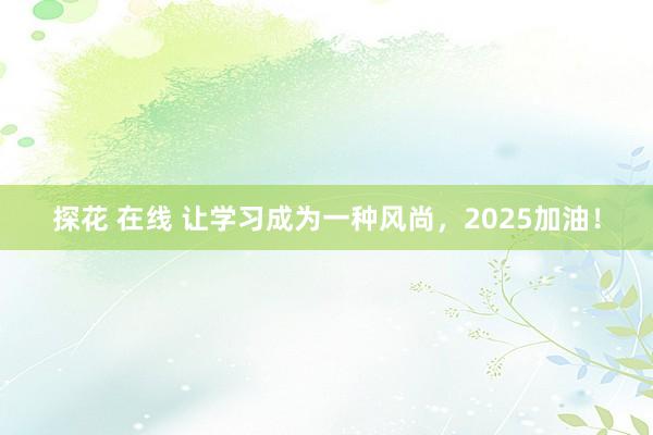 探花 在线 让学习成为一种风尚，2025加油！