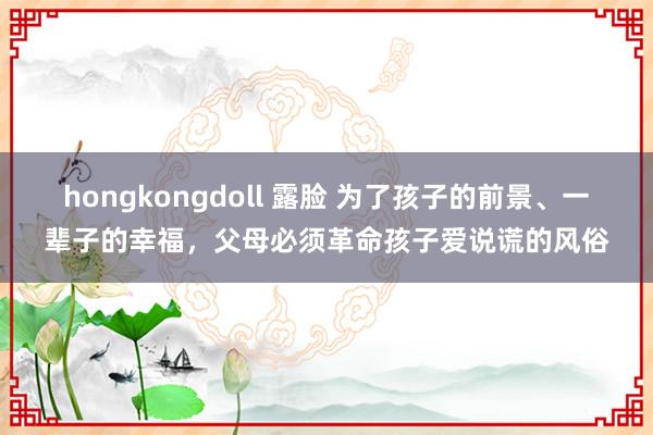 hongkongdoll 露脸 为了孩子的前景、一辈子的幸福，父母必须革命孩子爱说谎的风俗