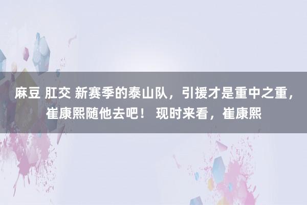 麻豆 肛交 新赛季的泰山队，引援才是重中之重，崔康熙随他去吧！ 现时来看，崔康熙