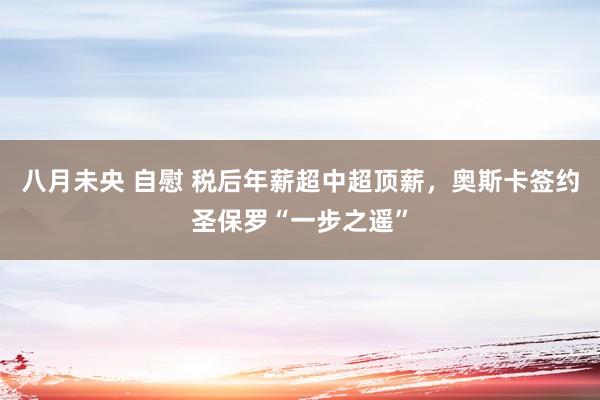 八月未央 自慰 税后年薪超中超顶薪，奥斯卡签约圣保罗“一步之遥”