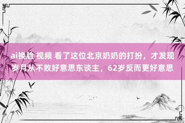 ai换脸 视频 看了这位北京奶奶的打扮，才发现岁月从不败好意思东谈主，62岁反而更好意思