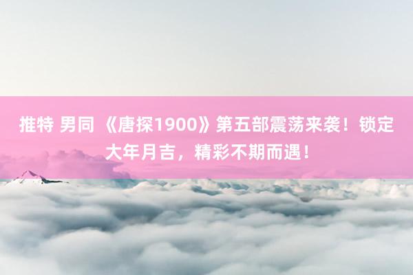 推特 男同 《唐探1900》第五部震荡来袭！锁定大年月吉，精彩不期而遇！