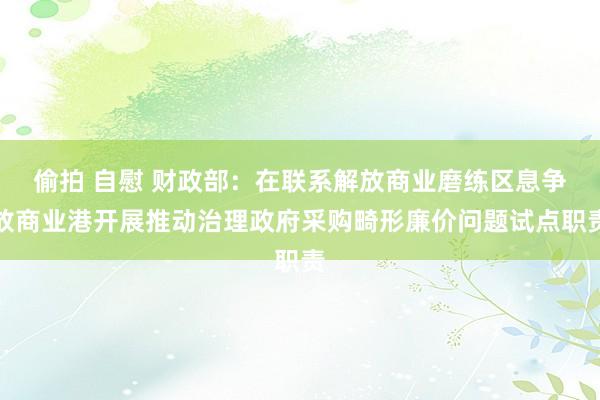 偷拍 自慰 财政部：在联系解放商业磨练区息争放商业港开展推动治理政府采购畸形廉价问题试点职责