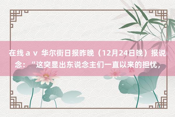 在线ａｖ 华尔街日报昨晚（12月24日晚）报说念：“这突显出东说念主们一直以来的担忧，