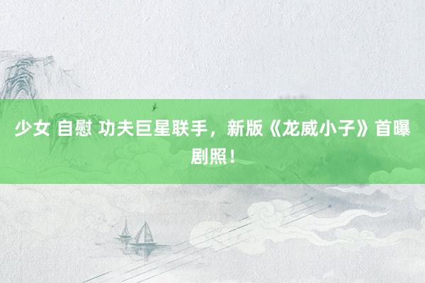 少女 自慰 功夫巨星联手，新版《龙威小子》首曝剧照！