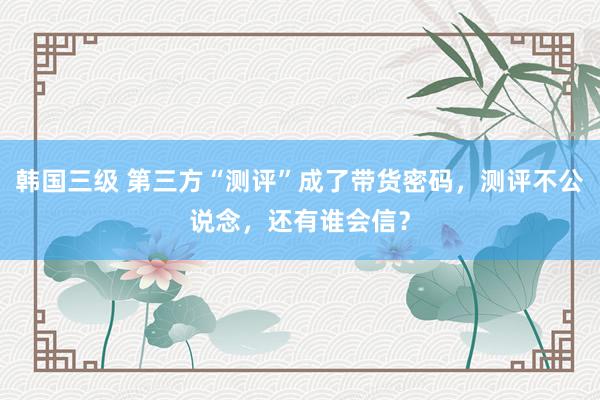 韩国三级 第三方“测评”成了带货密码，测评不公说念，还有谁会信？