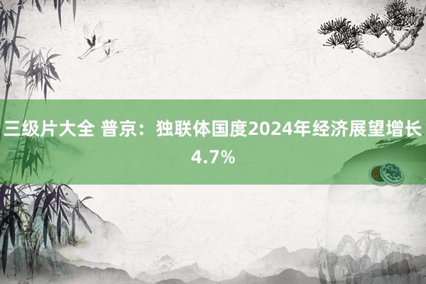 三级片大全 普京：独联体国度2024年经济展望增长4.7%