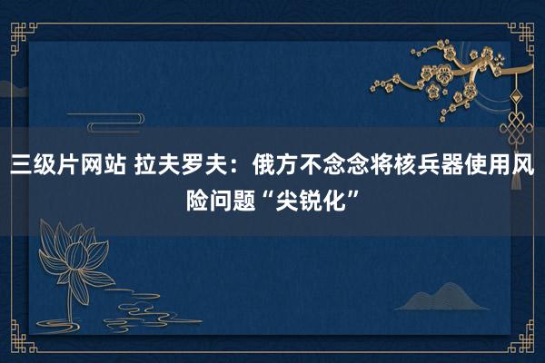 三级片网站 拉夫罗夫：俄方不念念将核兵器使用风险问题“尖锐化”