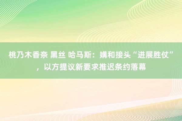 桃乃木香奈 黑丝 哈马斯：媾和接头“进展胜仗”，以方提议新要求推迟条约落幕