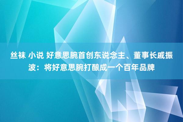 丝袜 小说 好意思腕首创东说念主、董事长戚振波：将好意思腕打酿成一个百年品牌