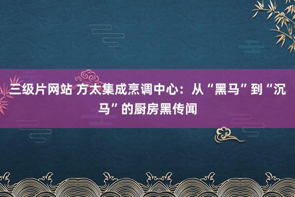 三级片网站 方太集成烹调中心：从“黑马”到“沉马”的厨房黑传闻