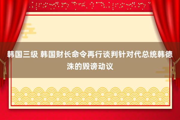 韩国三级 韩国财长命令再行谈判针对代总统韩德洙的毁谤动议