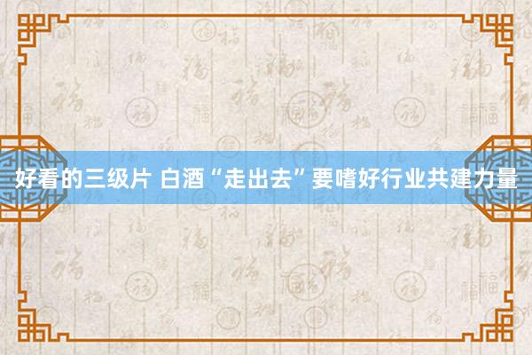 好看的三级片 白酒“走出去”要嗜好行业共建力量