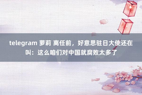 telegram 萝莉 离任前，好意思驻日大使还在叫：这么咱们对中国就腐败太多了