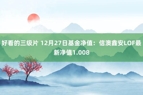 好看的三级片 12月27日基金净值：信澳鑫安LOF最新净值1.008