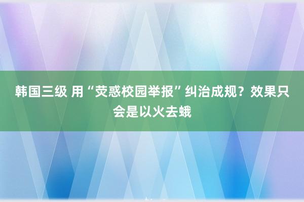 韩国三级 用“荧惑校园举报”纠治成规？效果只会是以火去蛾