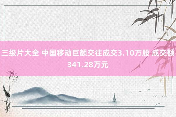 三级片大全 中国移动巨额交往成交3.10万股 成交额341.28万元