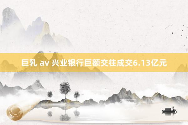 巨乳 av 兴业银行巨额交往成交6.13亿元