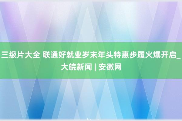 三级片大全 联通好就业岁末年头特惠步履火爆开启_大皖新闻 | 安徽网