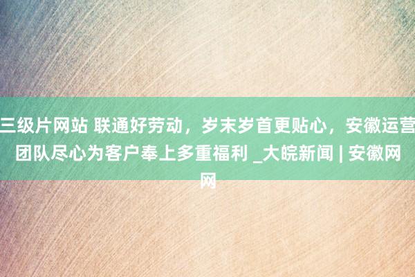 三级片网站 联通好劳动，岁末岁首更贴心，安徽运营团队尽心为客户奉上多重福利 _大皖新闻 | 安徽网