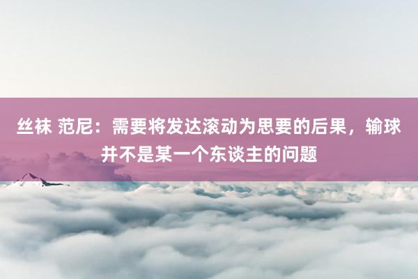 丝袜 范尼：需要将发达滚动为思要的后果，输球并不是某一个东谈主的问题