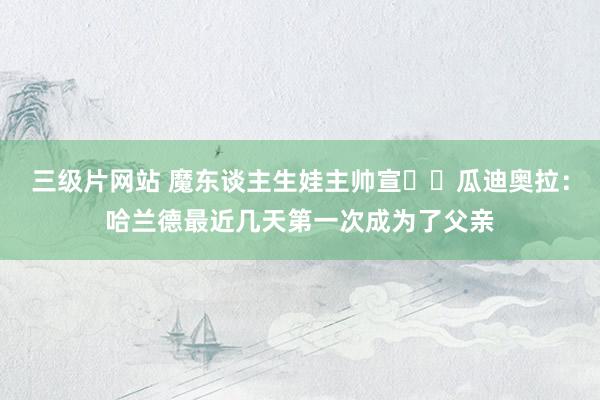 三级片网站 魔东谈主生娃主帅宣⁉️瓜迪奥拉：哈兰德最近几天第一次成为了父亲