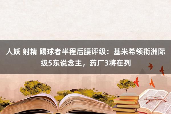 人妖 射精 踢球者半程后腰评级：基米希领衔洲际级5东说念主，药厂3将在列