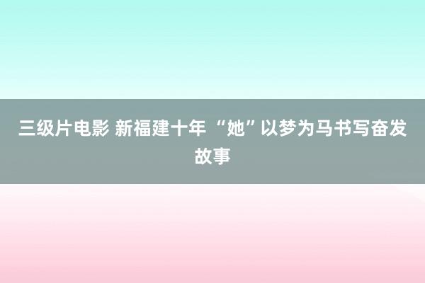 三级片电影 新福建十年 “她”以梦为马书写奋发故事