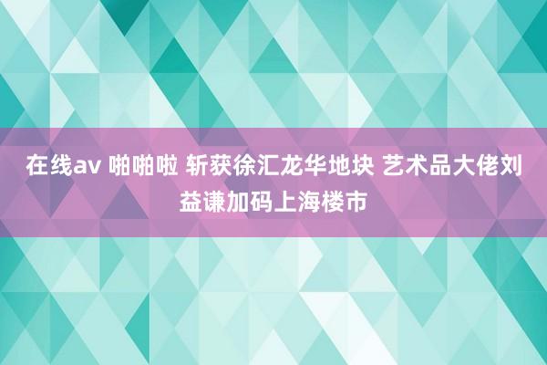 在线av 啪啪啦 斩获徐汇龙华地块 艺术品大佬刘益谦加码上海楼市