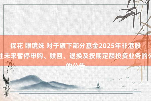 探花 眼镜妹 对于旗下部分基金2025年非港股通往未来暂停申购、赎回、退换及按期定额投资业务的公告