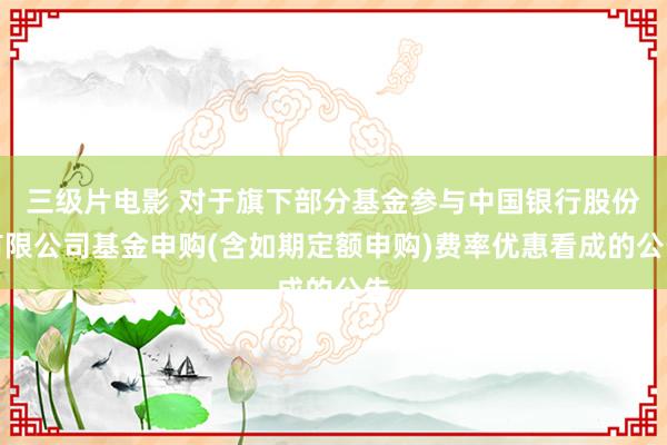 三级片电影 对于旗下部分基金参与中国银行股份有限公司基金申购(含如期定额申购)费率优惠看成的公告