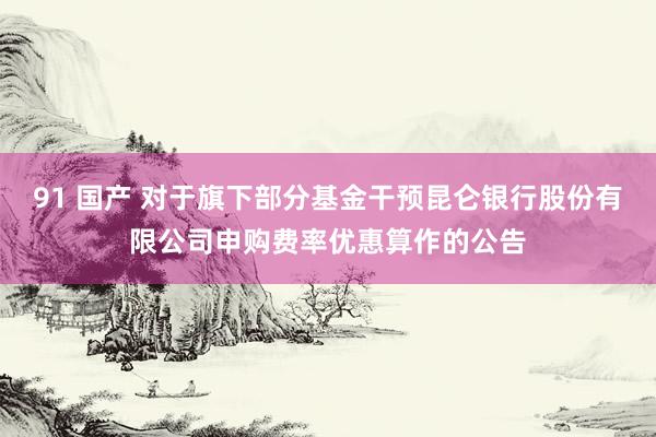 91 国产 对于旗下部分基金干预昆仑银行股份有限公司申购费率优惠算作的公告