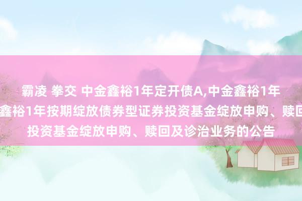 霸凌 拳交 中金鑫裕1年定开债A，中金鑫裕1年定开债C: 对于中金鑫裕1年按期绽放债券型证券投资基金绽放申购、赎回及诊治业务的公告