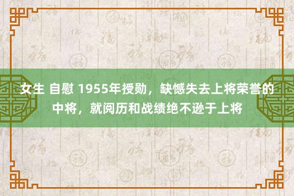 女生 自慰 1955年授勋，缺憾失去上将荣誉的中将，就阅历和战绩绝不逊于上将