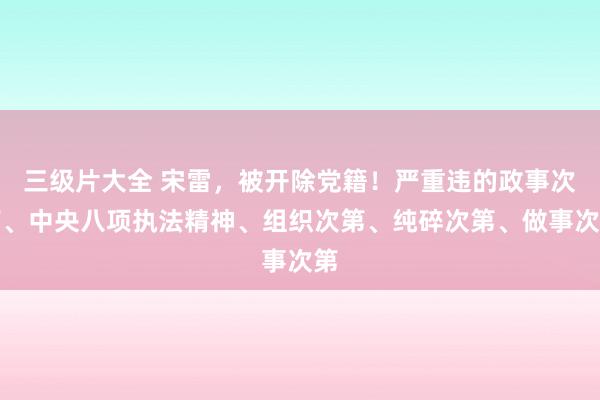 三级片大全 宋雷，被开除党籍！严重违的政事次第、中央八项执法精神、组织次第、纯碎次第、做事次第