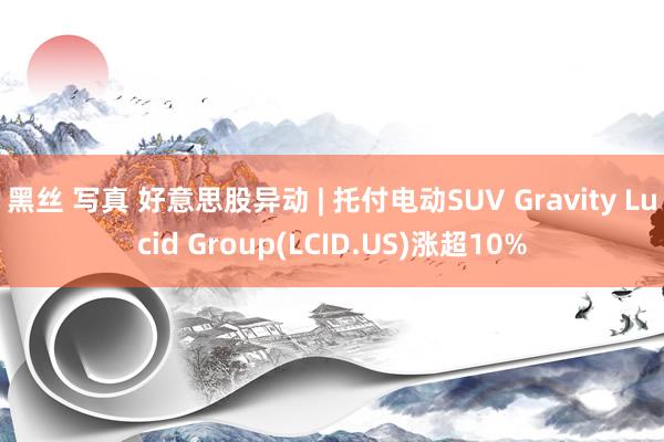 黑丝 写真 好意思股异动 | 托付电动SUV Gravity Lucid Group(LCID.US)涨超10%