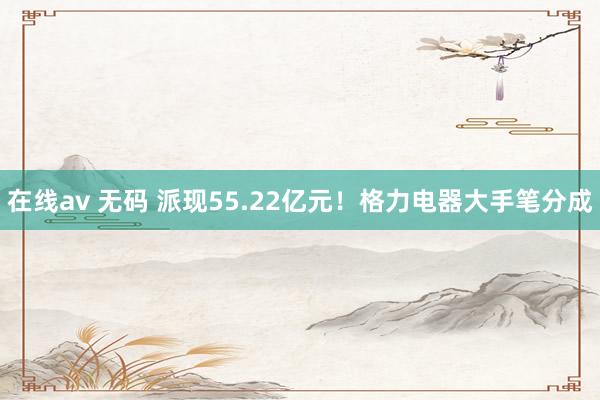 在线av 无码 派现55.22亿元！格力电器大手笔分成