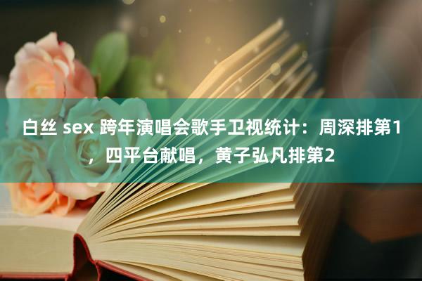 白丝 sex 跨年演唱会歌手卫视统计：周深排第1，四平台献唱，黄子弘凡排第2