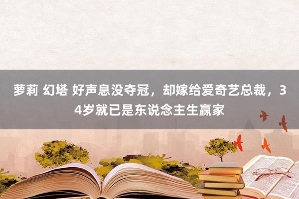 萝莉 幻塔 好声息没夺冠，却嫁给爱奇艺总裁，34岁就已是东说念主生赢家