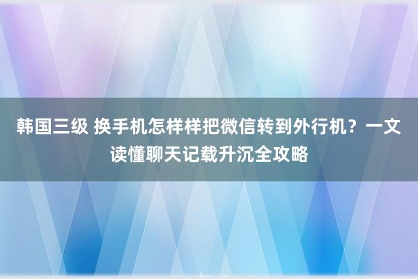 韩国三级 换手机怎样样把微信转到外行机？一文读懂聊天记载升沉全攻略