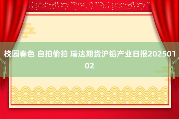 校园春色 自拍偷拍 瑞达期货沪铅产业日报20250102