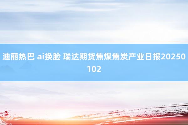 迪丽热巴 ai换脸 瑞达期货焦煤焦炭产业日报20250102