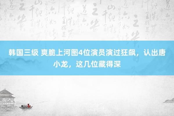 韩国三级 爽脆上河图4位演员演过狂飙，认出唐小龙，这几位藏得深