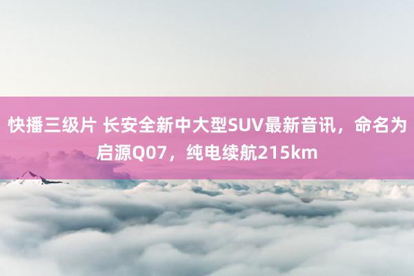 快播三级片 长安全新中大型SUV最新音讯，命名为启源Q07，纯电续航215km