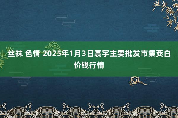 丝袜 色情 2025年1月3日寰宇主要批发市集茭白价钱行情