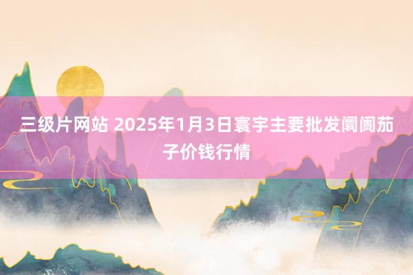 三级片网站 2025年1月3日寰宇主要批发阛阓茄子价钱行情