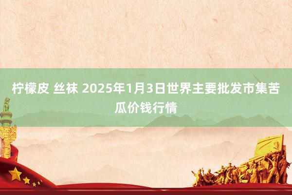 柠檬皮 丝袜 2025年1月3日世界主要批发市集苦瓜价钱行情