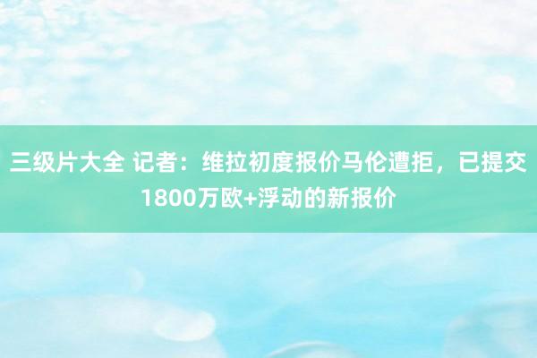 三级片大全 记者：维拉初度报价马伦遭拒，已提交1800万欧+浮动的新报价